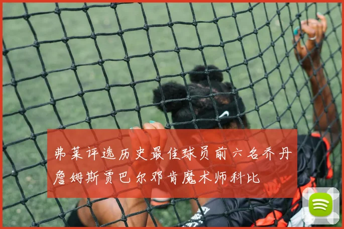弗莱评选历史最佳球员前六名乔丹詹姆斯贾巴尔邓肯魔术师科比