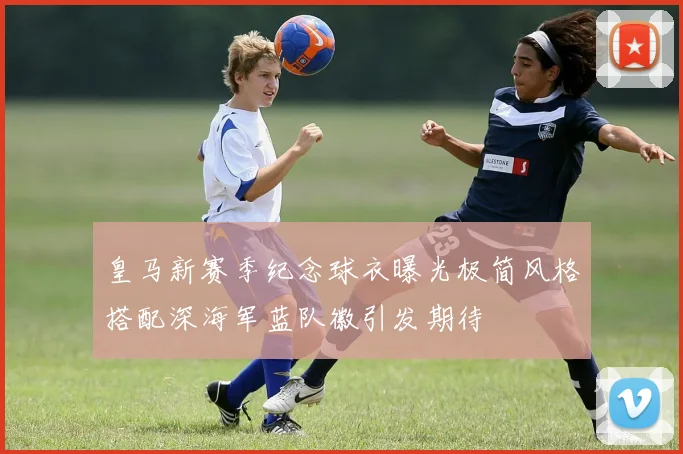 皇马新赛季纪念球衣曝光极简风格搭配深海军蓝队徽引发期待