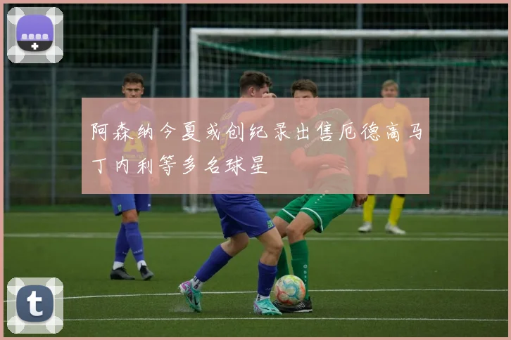 阿森纳今夏或创纪录出售厄德高马丁内利等多名球星