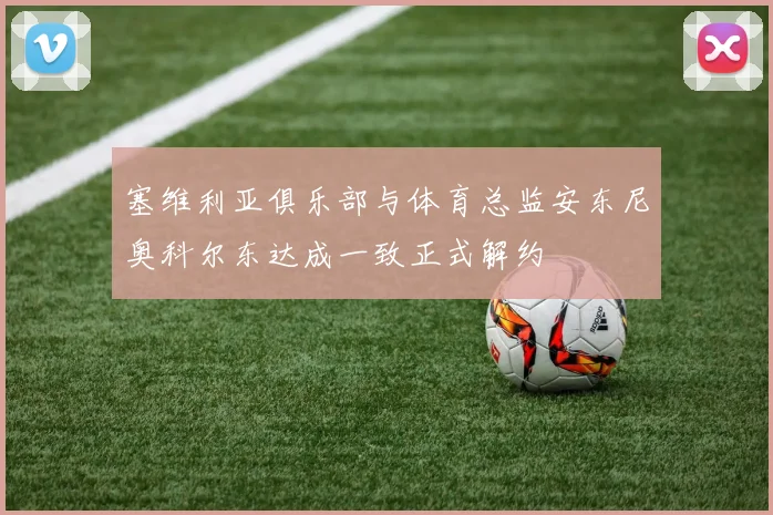 塞维利亚俱乐部与体育总监安东尼奥科尔东达成一致正式解约