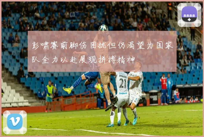 彭啸赛前脚伤困扰但仍渴望为国家队全力以赴展现拼搏精神