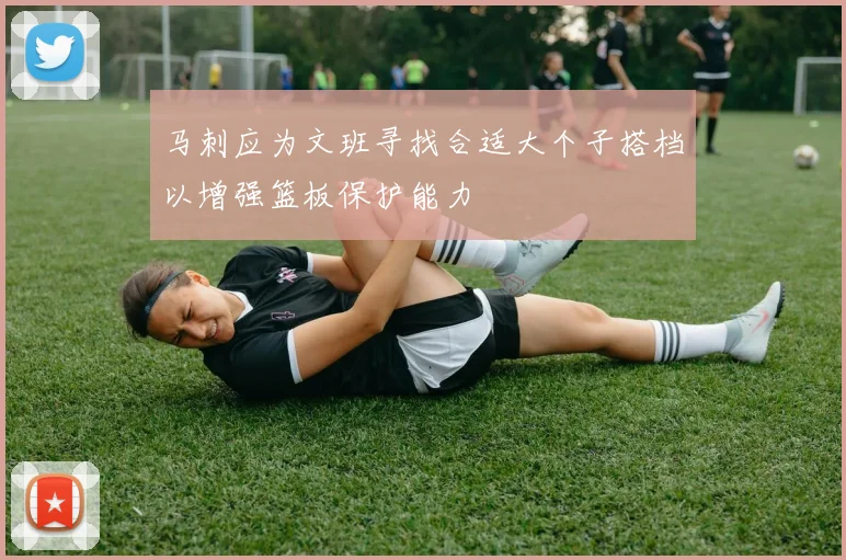 马刺应为文班寻找合适大个子搭档以增强篮板保护能力