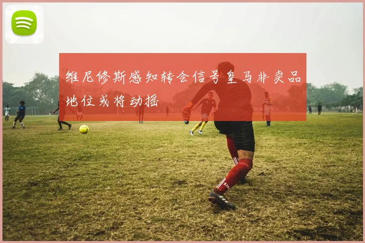维尼修斯感知转会信号皇马非卖品地位或将动摇