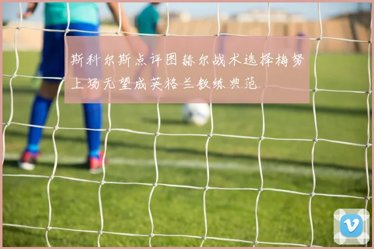 斯科尔斯点评图赫尔战术选择梅努上场无望成英格兰教练典范