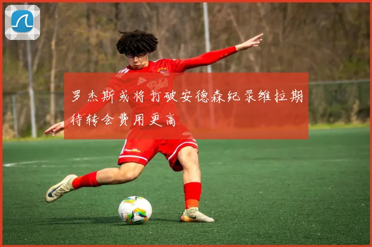罗杰斯或将打破安德森纪录维拉期待转会费用更高