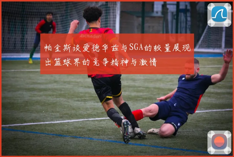 帕金斯谈爱德华兹与SGA的较量展现出篮球界的竞争精神与激情