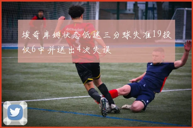 埃奇库姆状态低迷三分球失准19投仅6中并送出4次失误