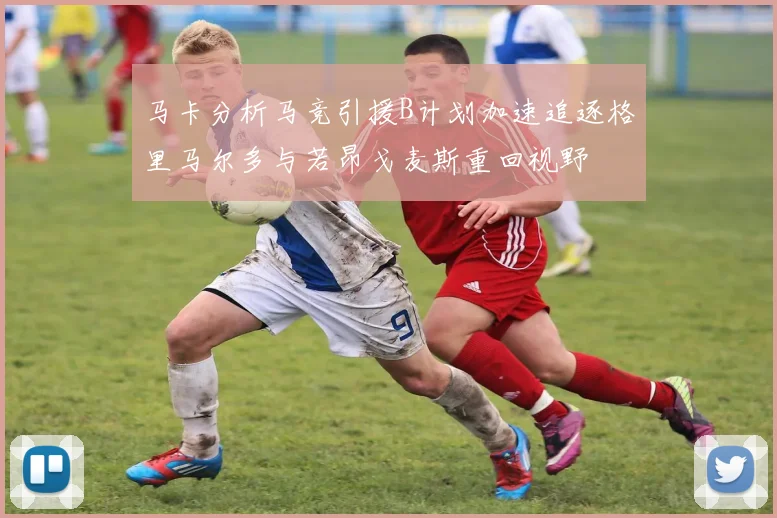 马卡分析马竞引援B计划加速追逐格里马尔多与若昂戈麦斯重回视野