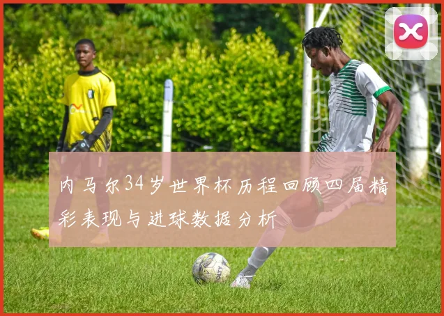内马尔34岁世界杯历程回顾四届精彩表现与进球数据分析
