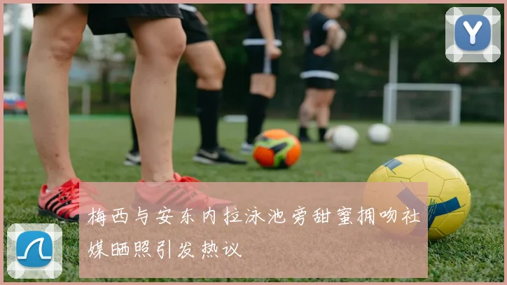 梅西与安东内拉泳池旁甜蜜拥吻社媒晒照引发热议