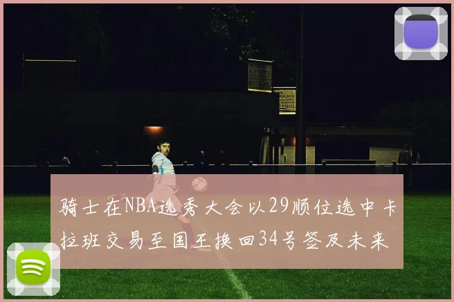 骑士在NBA选秀大会以29顺位选中卡拉班交易至国王换回34号签及未来一轮选秀权