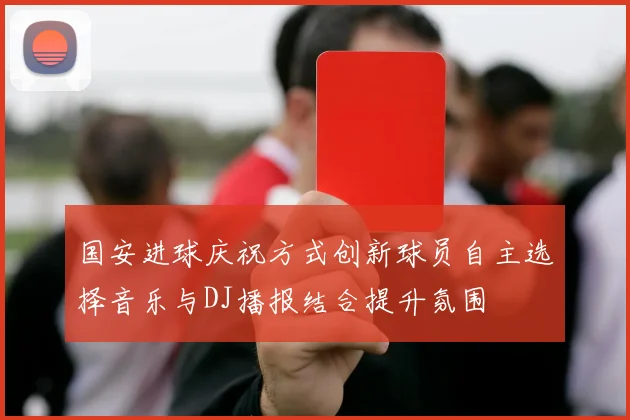 国安进球庆祝方式创新球员自主选择音乐与DJ播报结合提升氛围