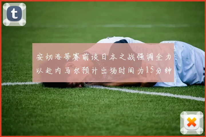 安切洛蒂赛前谈日本之战强调全力以赴内马尔预计出场时间为15分钟