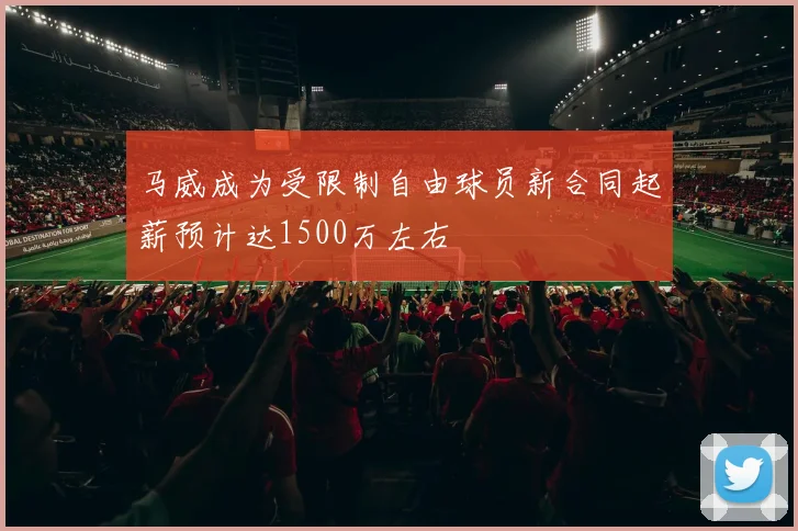 马威成为受限制自由球员新合同起薪预计达1500万左右