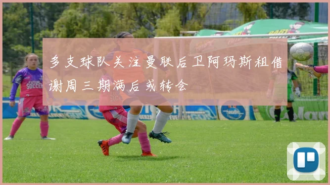 多支球队关注曼联后卫阿玛斯租借谢周三期满后或转会