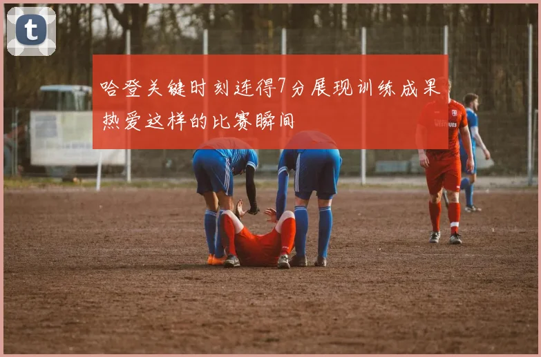 哈登关键时刻连得7分展现训练成果热爱这样的比赛瞬间
