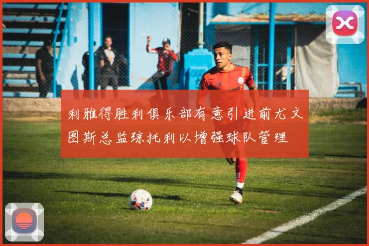 利雅得胜利俱乐部有意引进前尤文图斯总监琼托利以增强球队管理