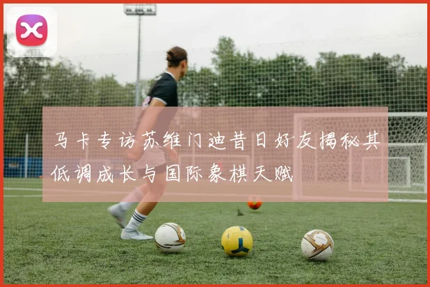 马卡专访苏维门迪昔日好友揭秘其低调成长与国际象棋天赋