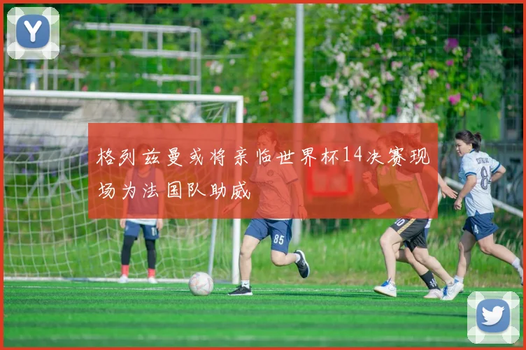 格列兹曼或将亲临世界杯14决赛现场为法国队助威