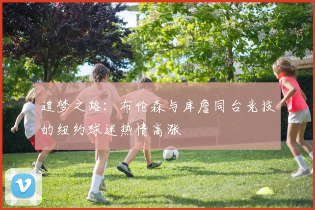 追梦之路：布伦森与库詹同台竞技的纽约球迷热情高涨