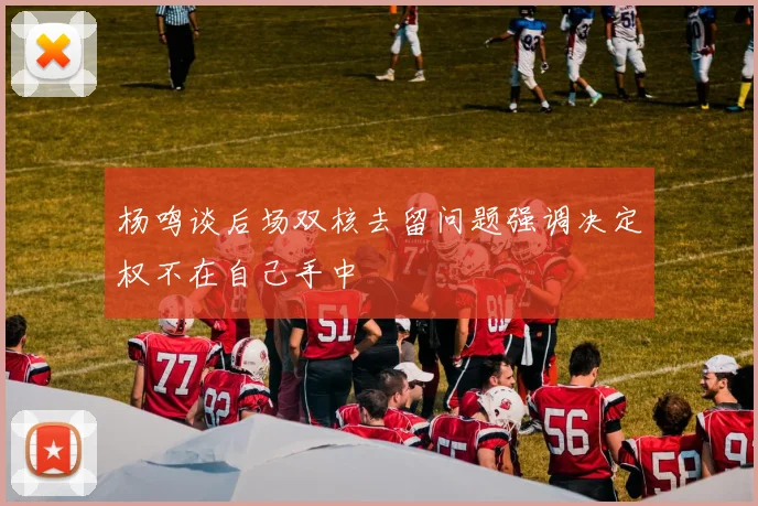 杨鸣谈后场双核去留问题强调决定权不在自己手中